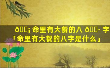 🐡 命里有大餐的八 🌷 字「命里有大餐的八字是什么」